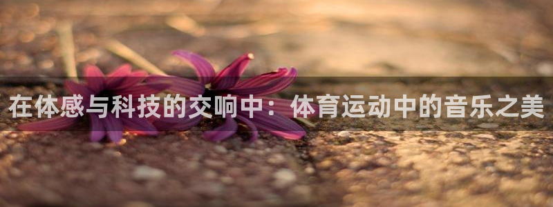 千亿国际官方集团官网：在体感与科技的交响中：体育运动中的音乐